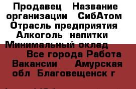 Продавец › Название организации ­ СибАтом › Отрасль предприятия ­ Алкоголь, напитки › Минимальный оклад ­ 16 000 - Все города Работа » Вакансии   . Амурская обл.,Благовещенск г.